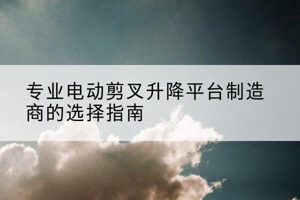 上街电动剪叉升降平台厂家-专业电动剪叉升降平台制造商的选择指南