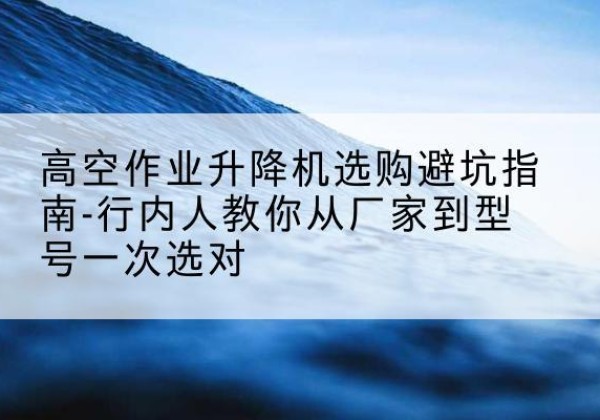 上街升降平台厂家-高空作业升降机选购避坑指南-行内人教你从厂家到型号一次选对