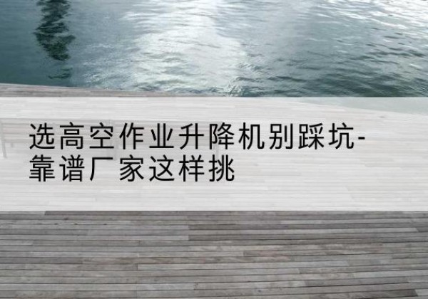 上街剪叉式升降机厂家-选高空作业升降机别踩坑-靠谱厂家这样挑