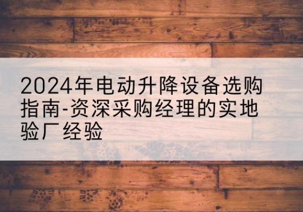 上街电动剪叉升降平台厂家-2024年电动升降设备选购指南-资深采购经理的实地验厂经验