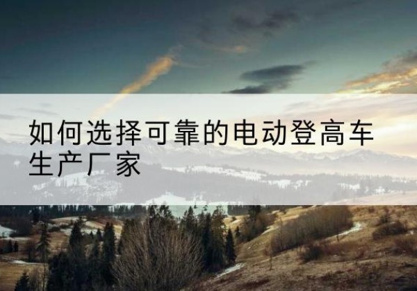 上街电动登高车厂家-如何选择可靠的电动登高车生产厂家