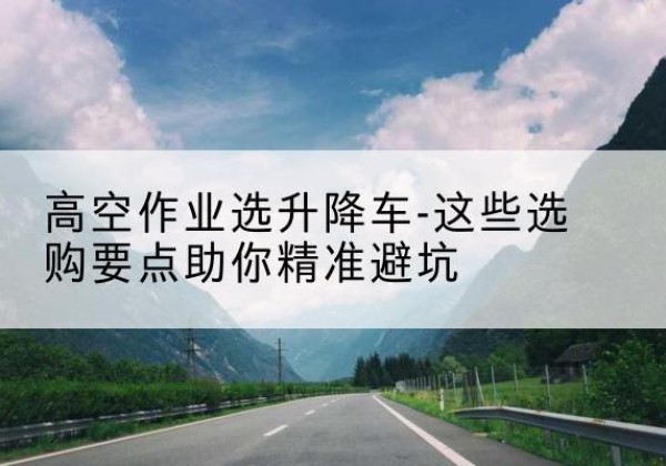 上街升降车厂家-高空作业选升降车-这些选购要点助你*避坑