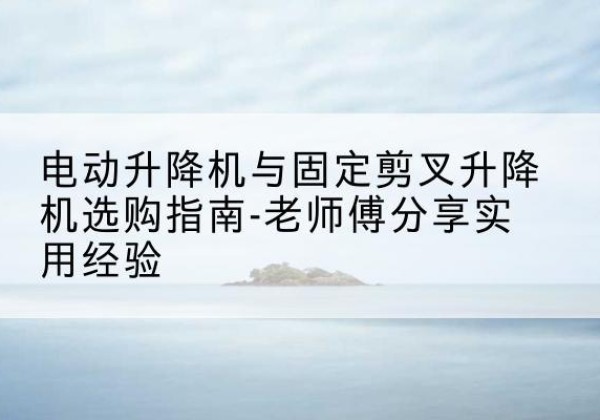 上街电动升降机怎么选-电动升降机与固定剪叉升降机选购指南-老师傅分享实用经验