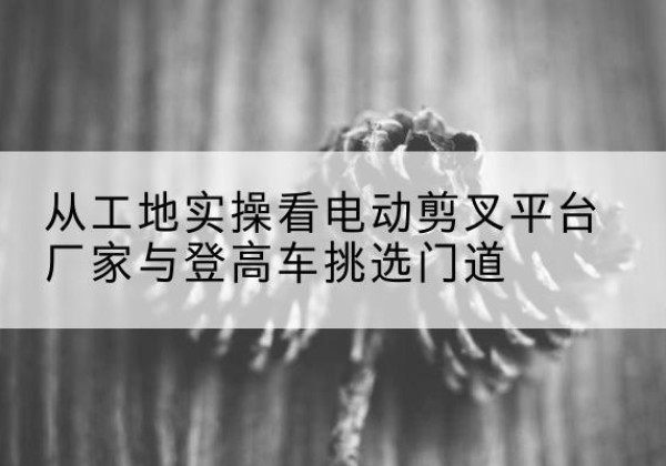 上街电动剪叉升降平台厂家-从工地实操看电动剪叉平台厂家与登高车挑选门道