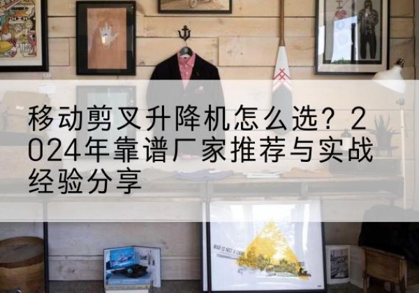 上街升降平台厂家推荐-移动剪叉升降机怎么选？2024年靠谱厂家推荐与实战经验分享