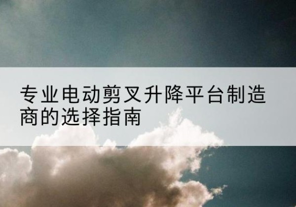 上街电动剪叉升降平台厂家-专业电动剪叉升降平台制造商的选择指南
