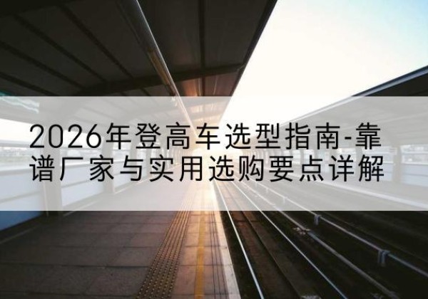 上街登高车厂家推荐-2026年登高车选型指南-靠谱厂家与实用选购要点详解